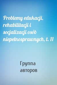 Problemy edukacji, rehabilitacji i socjalizacji osób niepełnosprawnych, t. 11