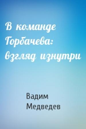 Обложка книги «В  команде Горбачева:  взгляд  изнутри» — Вадим Медведев