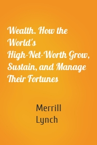 Wealth. How the World's High-Net-Worth Grow, Sustain, and Manage Their Fortunes