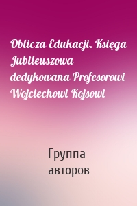 Oblicza Edukacji. Księga Jubileuszowa dedykowana Profesorowi Wojciechowi Kojsowi