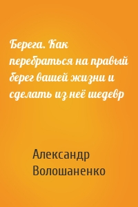 Берега. Как перебраться на правый берег вашей жизни и сделать из неё шедевр