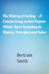 The History of Curling  - A Concise Essay on this Popular Winter Sport Including its History, Principles and Rules