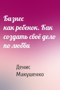 Бизнес как ребенок. Как создать своё дело по любви