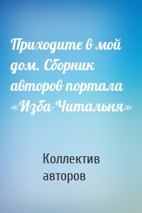 Приходите в мой дом. Сборник авторов портала «Изба-Читальня»