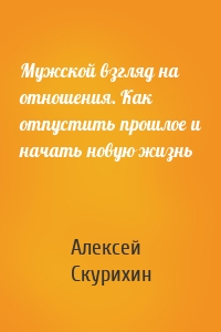 Мужской взгляд на отношения. Как отпустить прошлое и начать новую жизнь