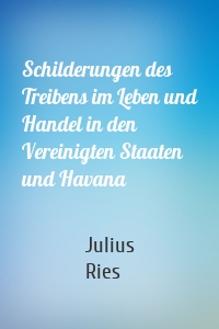 Schilderungen des Treibens im Leben und Handel in den Vereinigten Staaten und Havana