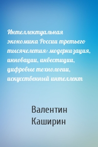 Интеллектуальная экономика России третьего тысячелетия: модернизация, инновации, инвестиции, цифровые технологии, искусственный интеллект