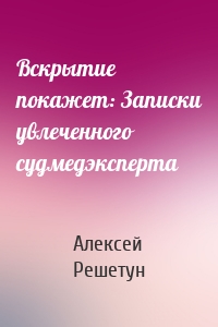 Вскрытие покажет: Записки увлеченного судмедэксперта