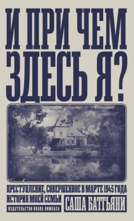 Обложка книги «И при чем здесь я? Преступление, совершенное в марте 1945 года. История моей семьи» — Саша Баттьяни