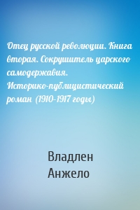 Отец русской революции. Книга вторая. Сокрушитель царского самодержавия. Историко-публицистический роман (1910–1917 годы)