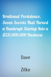 Irrational Persistence. Seven Secrets That Turned a Bankrupt Startup Into a $231,000,000 Business