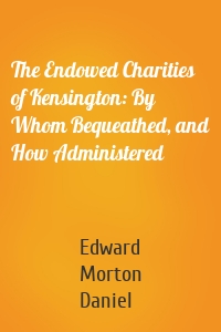 The Endowed Charities of Kensington: By Whom Bequeathed, and How Administered