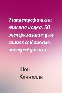 Катастрофически опасная наука. 50 экспериментов для самых отважных молодых учёных