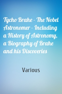 Tycho Brahe - The Nobel Astronomer - Including a History of Astronomy, a Biography of Brahe and his Discoveries
