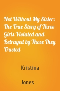 Not Without My Sister: The True Story of Three Girls Violated and Betrayed by Those They Trusted