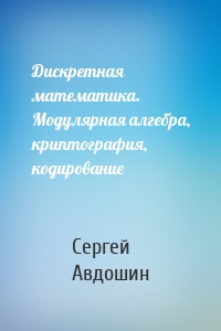 Дискретная математика. Модулярная алгебра, криптография, кодирование