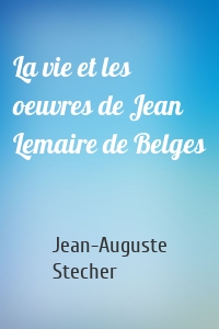 La vie et les oeuvres de Jean Lemaire de Belges