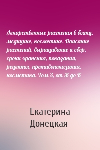 Лекарственные растения в быту, медицине, косметике. Описание растений, выращивание и сбор, сроки хранения, показания, рецепты, противопоказания, косметика. Том 3, от Ж до К