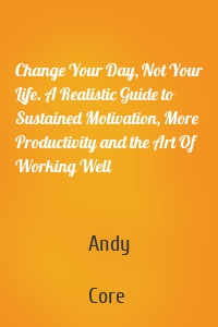 Change Your Day, Not Your Life. A Realistic Guide to Sustained Motivation, More Productivity and the Art Of Working Well