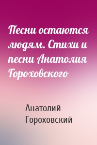 Песни остаются людям. Стихи и песни Анатолия Гороховского