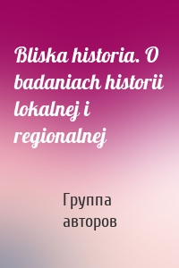 Bliska historia. O badaniach historii lokalnej i regionalnej