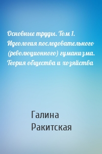 Основные труды. Том 1. Идеология последовательного (революционного) гуманизма. Теория общества и хозяйства