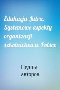 Edukacja Jutra. Systemowe aspekty organizacji szkolnictwa w Polsce