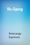 Александр Барченко - На берегу