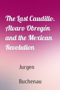 The Last Caudillo. Alvaro Obregón and the Mexican Revolution