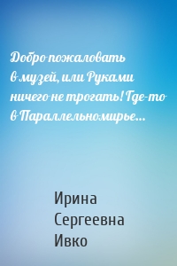 Добро пожаловать в музей, или Руками ничего не трогать! Где-то в Параллельномирье…