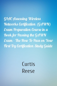 GIAC Assessing Wireless Networks Certification (GAWN) Exam Preparation Course in a Book for Passing the GAWN Exam - The How To Pass on Your First Try Certification Study Guide