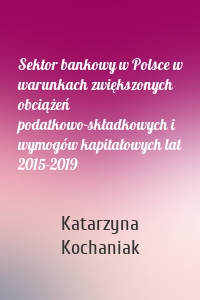 Sektor bankowy w Polsce w warunkach zwiększonych obciążeń podatkowo-składkowych i wymogów kapitałowych lat 2015-2019