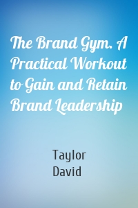 The Brand Gym. A Practical Workout to Gain and Retain Brand Leadership