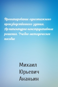 Проектирование одноэтажного производственного здания. Архитектурно-конструктивные решения. Учебно-методическое пособие