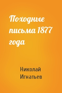 Николай Игнатьев - Походные письма 1877 года