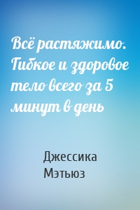 Всё растяжимо. Гибкое и здоровое тело всего за 5 минут в день