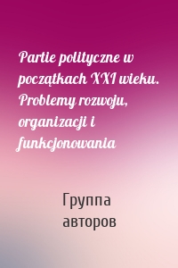 Partie polityczne w początkach XXI wieku. Problemy rozwoju, organizacji i funkcjonowania