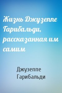 Жизнь Джузеппе Гарибальди, рассказанная им самим