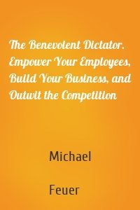 The Benevolent Dictator. Empower Your Employees, Build Your Business, and Outwit the Competition