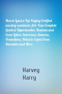 How to Land a Top-Paying Certified nursing assistants Job: Your Complete Guide to Opportunities, Resumes and Cover Letters, Interviews, Salaries, Promotions, What to Expect From Recruiters and More