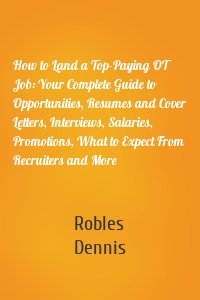 How to Land a Top-Paying OT Job: Your Complete Guide to Opportunities, Resumes and Cover Letters, Interviews, Salaries, Promotions, What to Expect From Recruiters and More