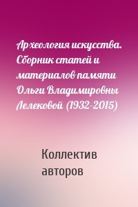 Археология искусства. Сборник статей и материалов памяти Ольги Владимировны Лелековой (1932-2015)