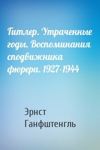 Гитлер. Утраченные годы. Воспоминания сподвижника фюрера. 1927-1944