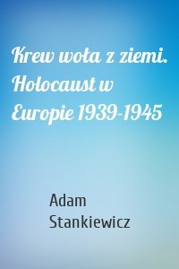 Krew woła z ziemi. Holocaust w Europie 1939-1945