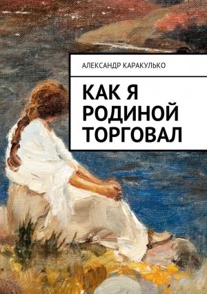 Обложка книги «Как я Родиной торговал» — Александр Каракулько