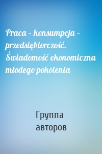 Praca – konsumpcja – przedsiębiorczość. Świadomość ekonomiczna młodego pokolenia