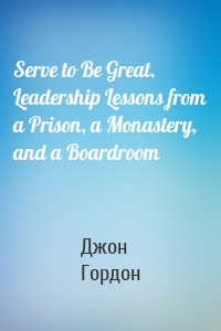 Serve to Be Great. Leadership Lessons from a Prison, a Monastery, and a Boardroom