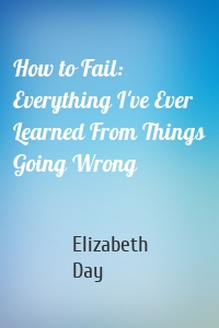 How to Fail: Everything I've Ever Learned From Things Going Wrong