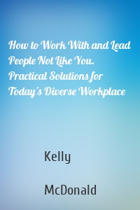 How to Work With and Lead People Not Like You. Practical Solutions for Today's Diverse Workplace