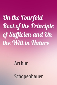 On the Fourfold Root of the Principle of Sufficien and On the Will in Nature